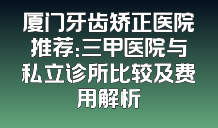 厦门牙齿矫正医院推荐：三甲医院与私立诊所比较及费用解析