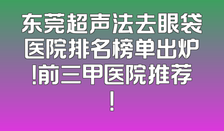 东莞超声法去眼袋医院排名榜单出炉！前三甲医院推荐！