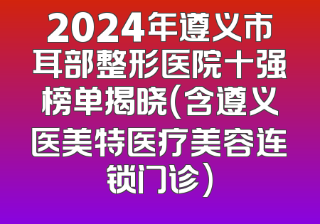 2024年遵义市耳部整形医院十强榜单揭晓(含遵义医美特医疗美容连锁门诊)