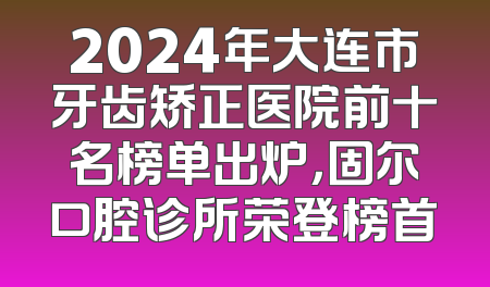 2024年大连市牙齿矫正医院前十名榜单出炉，固尔口腔诊所荣登榜首