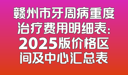 赣州市牙周病重度治疗费用明细表：2025版价格区间及中心汇总表