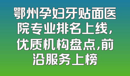 鄂州孕妇牙贴面医院专业排名上线，优质机构盘点，前沿服务上榜
