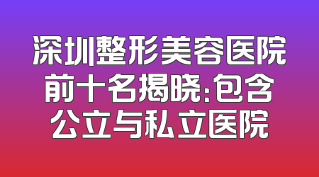 深圳整形美容医院前十名揭晓：包含公立与私立医院