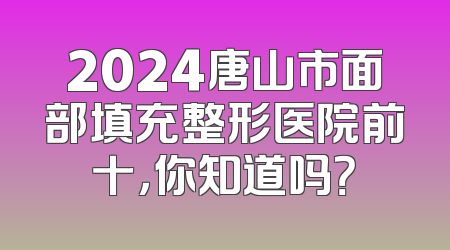 2024唐山市面部填充整形医院前十，你知道吗？