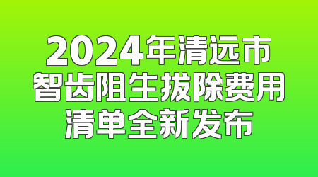 2024年清远市智齿阻生拔除费用清单全新发布