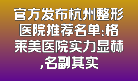 官方发布杭州整形医院推荐名单：格莱美医院实力显赫，名副其实