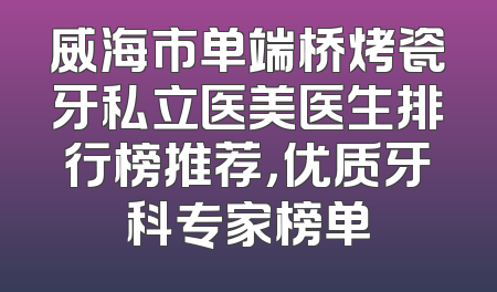 威海市单端桥烤瓷牙私立医美医生排行榜推荐，优质牙科专家榜单