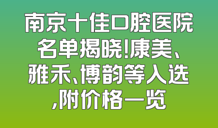 南京十佳口腔医院名单揭晓！康美、雅禾、博韵等入选，附价格一览