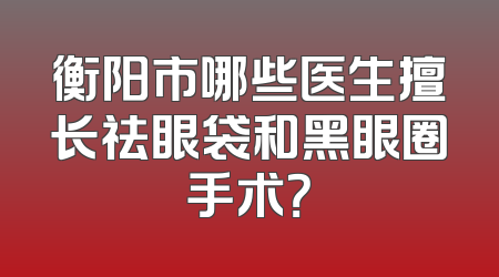 衡阳市哪些医生擅长祛眼袋和黑眼圈手术？