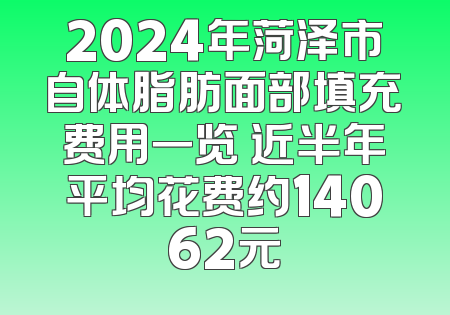 2024年菏泽市自体脂肪面部填充费用一览 近半年平均花费约14062元