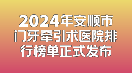 2024年安顺市门牙牵引术医院排行榜单正式发布