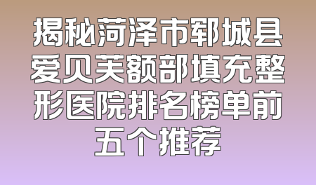 揭秘菏泽市郓城县爱贝芙额部填充整形医院排名榜单前五个推荐