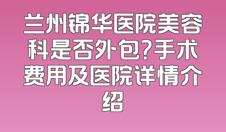 兰州锦华医院美容科是否外包？手术费用及医院详情介绍