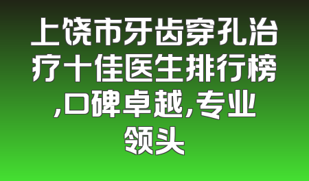 上饶市牙齿穿孔治疗十佳医生排行榜，口碑卓越，专业领头
