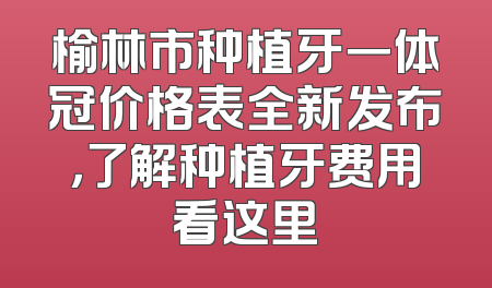 榆林市种植牙一体冠价格表全新发布，了解种植牙费用看这里