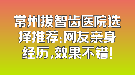 常州拔智齿医院选择推荐：网友亲身经历，效果不错！
