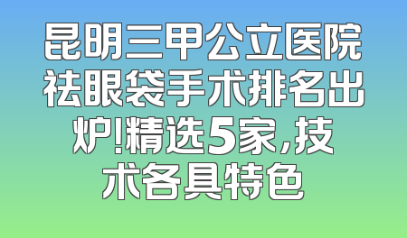 昆明三甲公立医院祛眼袋手术排名出炉！精选5家，技术各具特色
