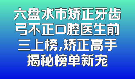 六盘水市矫正牙齿弓不正口腔医生前三上榜，矫正高手揭秘榜单新宠
