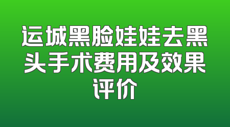 运城黑脸娃娃去黑头手术费用及效果评价