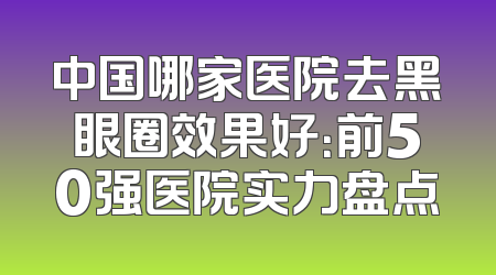 中国哪家医院去黑眼圈效果好：前50强医院实力盘点