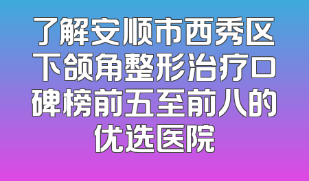 了解安顺市西秀区下颌角整形治疗口碑榜前五至前八的优选医院