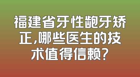 福建省牙性龅牙矫正，哪些医生的技术值得信赖？