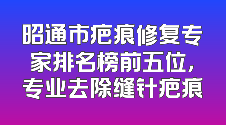 昭通市疤痕修复专家排名榜前五位，专业去除缝针疤痕