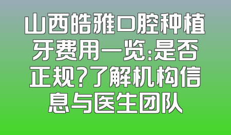 山西皓雅口腔种植牙费用一览：是否正规？了解机构信息与医生团队