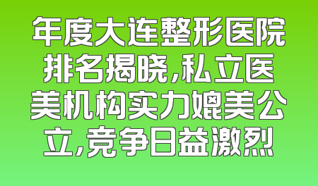 年度大连整形医院排名揭晓，私立医美机构实力媲美公立，竞争日益激烈