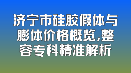 济宁市硅胶假体与膨体价格概览，整容专科精准解析