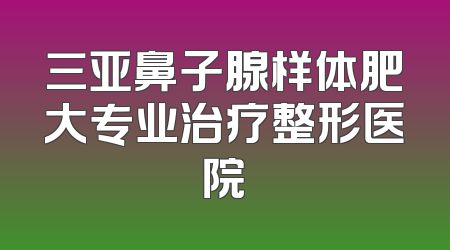 三亚鼻子腺样体肥大专业治疗整形医院