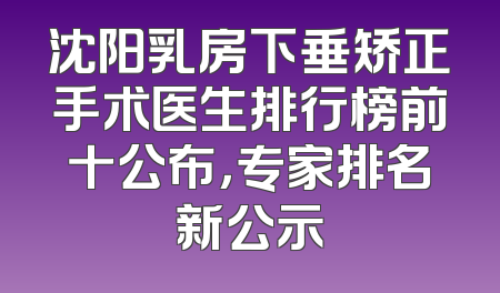 沈阳乳房下垂矫正手术医生排行榜前十公布，专家排名新公示