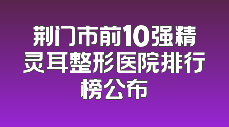 荆门市前10强精灵耳整形医院排行榜公布