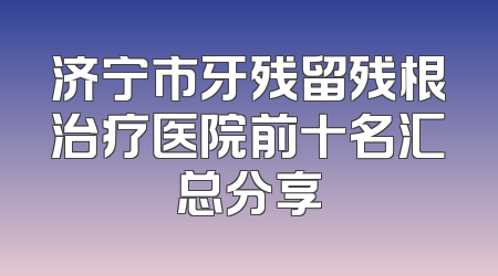 济宁市牙残留残根治疗医院前十名汇总分享