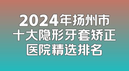 2024年扬州市十大隐形牙套矫正医院精选排名