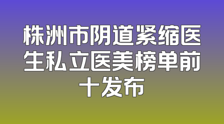 株洲市阴道紧缩医生私立医美榜单前十发布