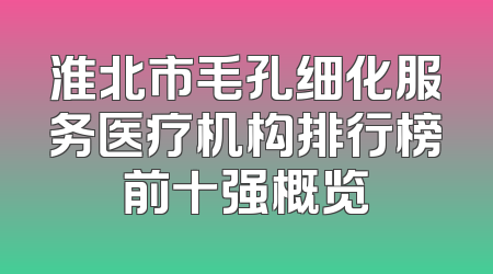 淮北市毛孔细化服务医疗机构排行榜前十强概览