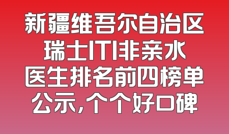 新疆维吾尔自治区瑞士ITI非亲水医生排名前四榜单公示，个个好口碑