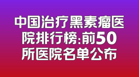 中国治疗黑素瘤医院排行榜：前50所医院名单公布