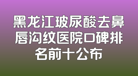 黑龙江玻尿酸去鼻唇沟纹医院口碑排名前十公布