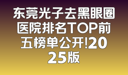 东莞光子去黑眼圈医院排名TOP前五榜单公开！2025版