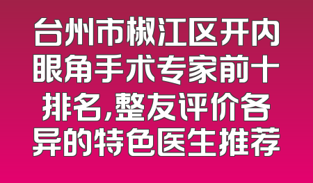 台州市椒江区开内眼角手术专家前十排名，整友评价各异的特色医生推荐