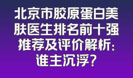 北京市胶原蛋白美肤医生排名前十强推荐及评价解析：谁主沉浮？