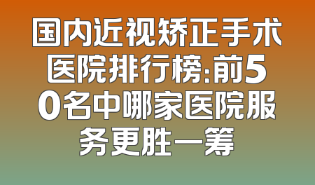 国内近视矫正手术医院排行榜：前50名中哪家医院服务更胜一筹