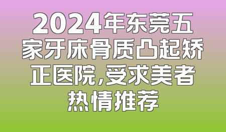 2024年东莞五家牙床骨质凸起矫正医院，受求美者热情推荐