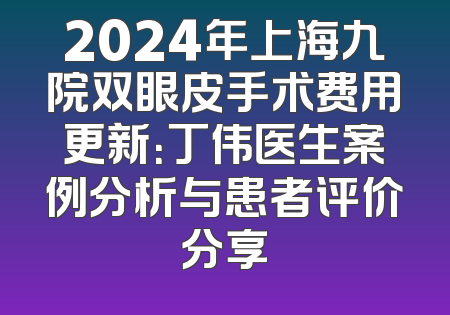2024年上海九院双眼皮手术费用更新：丁伟医生案例分析与患者评价分享