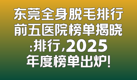 东莞全身脱毛排行前五医院榜单揭晓：排行，2025年度榜单出炉！