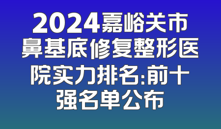 2024嘉峪关市鼻基底修复整形医院实力排名：前十强名单公布