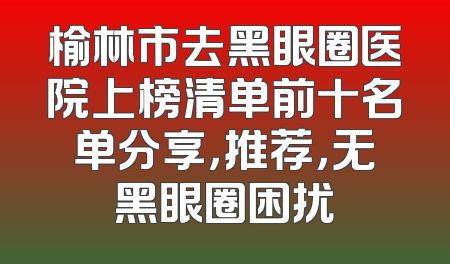 榆林市去黑眼圈医院上榜清单前十名单分享，推荐，无黑眼圈困扰