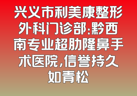 兴义市利美康整形外科门诊部：黔西南专业超肋隆鼻手术医院，信誉持久如青松